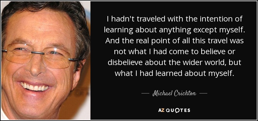 I hadn't traveled with the intention of learning about anything except myself. And the real point of all this travel was not what I had come to believe or disbelieve about the wider world, but what I had learned about myself. - Michael Crichton