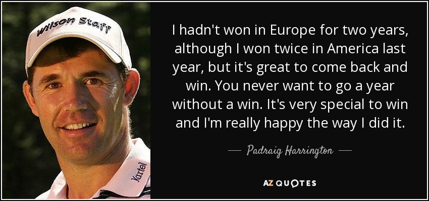I hadn't won in Europe for two years, although I won twice in America last year, but it's great to come back and win. You never want to go a year without a win. It's very special to win and I'm really happy the way I did it. - Padraig Harrington
