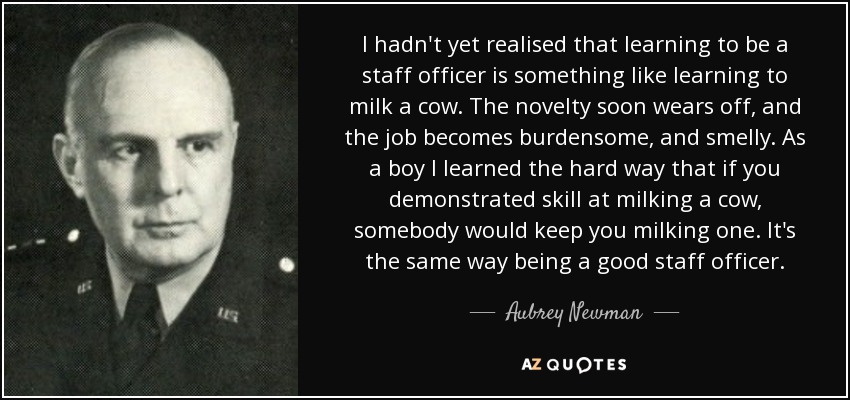 I hadn't yet realised that learning to be a staff officer is something like learning to milk a cow. The novelty soon wears off, and the job becomes burdensome, and smelly. As a boy I learned the hard way that if you demonstrated skill at milking a cow, somebody would keep you milking one. It's the same way being a good staff officer. - Aubrey Newman