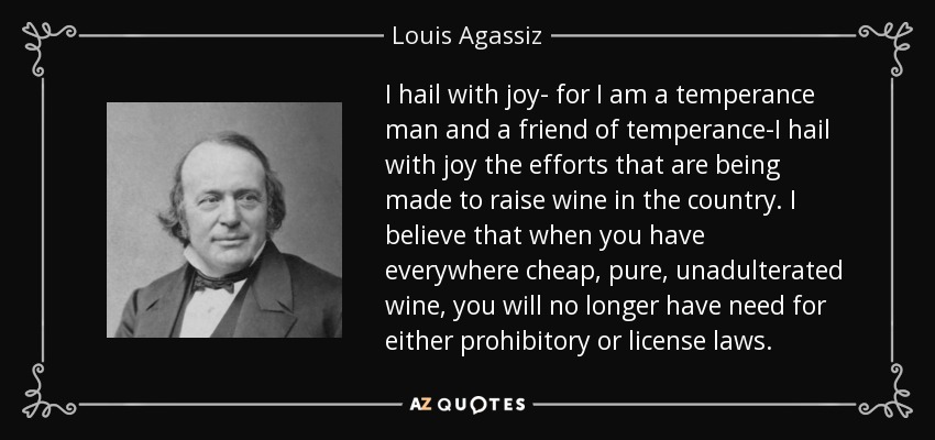 I hail with joy- for I am a temperance man and a friend of temperance-I hail with joy the efforts that are being made to raise wine in the country. I believe that when you have everywhere cheap, pure, unadulterated wine, you will no longer have need for either prohibitory or license laws. - Louis Agassiz