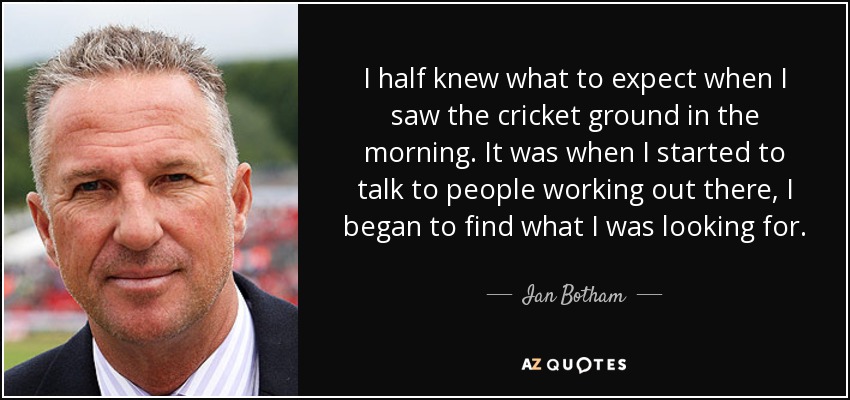 I half knew what to expect when I saw the cricket ground in the morning. It was when I started to talk to people working out there, I began to find what I was looking for. - Ian Botham