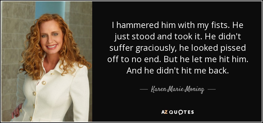 I hammered him with my fists. He just stood and took it. He didn't suffer graciously, he looked pissed off to no end. But he let me hit him. And he didn't hit me back. - Karen Marie Moning