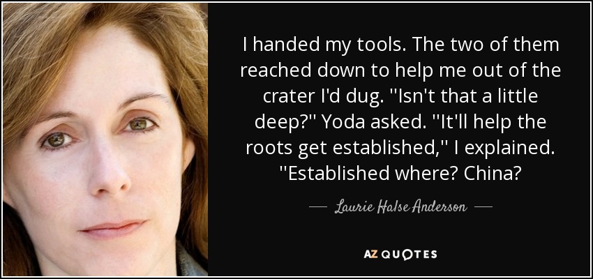 I handed my tools. The two of them reached down to help me out of the crater I'd dug. ''Isn't that a little deep?'' Yoda asked. ''It'll help the roots get established,'' I explained. ''Established where? China? - Laurie Halse Anderson