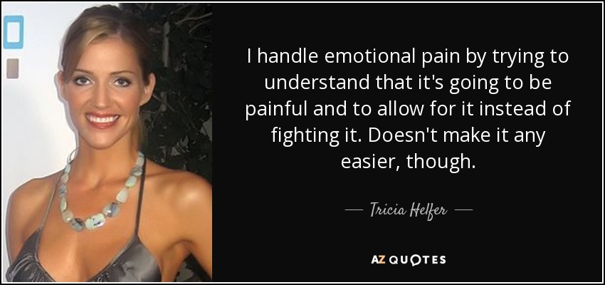 I handle emotional pain by trying to understand that it's going to be painful and to allow for it instead of fighting it. Doesn't make it any easier, though. - Tricia Helfer