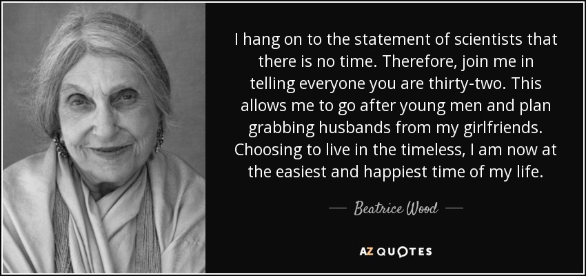 I hang on to the statement of scientists that there is no time. Therefore, join me in telling everyone you are thirty-two. This allows me to go after young men and plan grabbing husbands from my girlfriends. Choosing to live in the timeless, I am now at the easiest and happiest time of my life. - Beatrice Wood