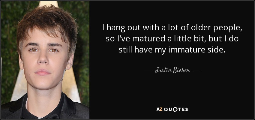 I hang out with a lot of older people, so I've matured a little bit, but I do still have my immature side. - Justin Bieber