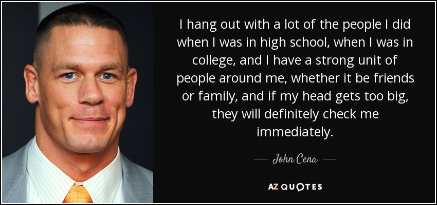 I hang out with a lot of the people I did when I was in high school, when I was in college, and I have a strong unit of people around me, whether it be friends or family, and if my head gets too big, they will definitely check me immediately. - John Cena