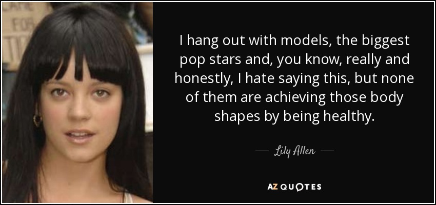 I hang out with models, the biggest pop stars and, you know, really and honestly, I hate saying this, but none of them are achieving those body shapes by being healthy. - Lily Allen
