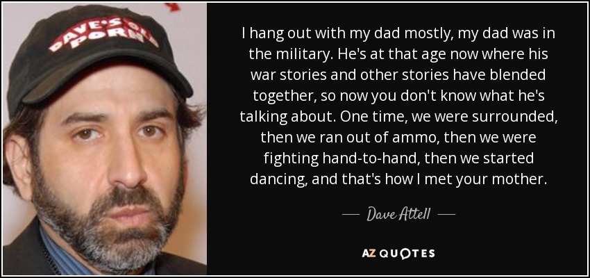 I hang out with my dad mostly, my dad was in the military. He's at that age now where his war stories and other stories have blended together, so now you don't know what he's talking about. One time, we were surrounded, then we ran out of ammo, then we were fighting hand-to-hand, then we started dancing, and that's how I met your mother. - Dave Attell