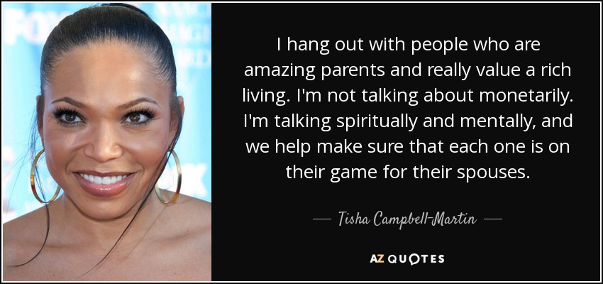 I hang out with people who are amazing parents and really value a rich living. I'm not talking about monetarily. I'm talking spiritually and mentally, and we help make sure that each one is on their game for their spouses. - Tisha Campbell-Martin