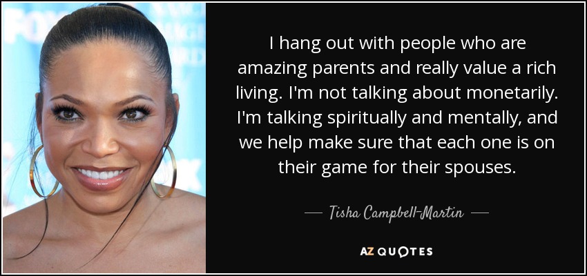 I hang out with people who are amazing parents and really value a rich living. I'm not talking about monetarily. I'm talking spiritually and mentally, and we help make sure that each one is on their game for their spouses. - Tisha Campbell-Martin