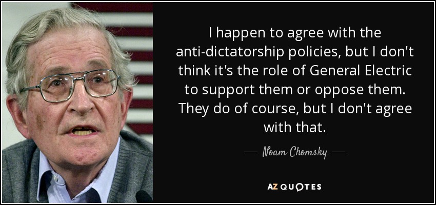 I happen to agree with the anti-dictatorship policies, but I don't think it's the role of General Electric to support them or oppose them. They do of course, but I don't agree with that. - Noam Chomsky
