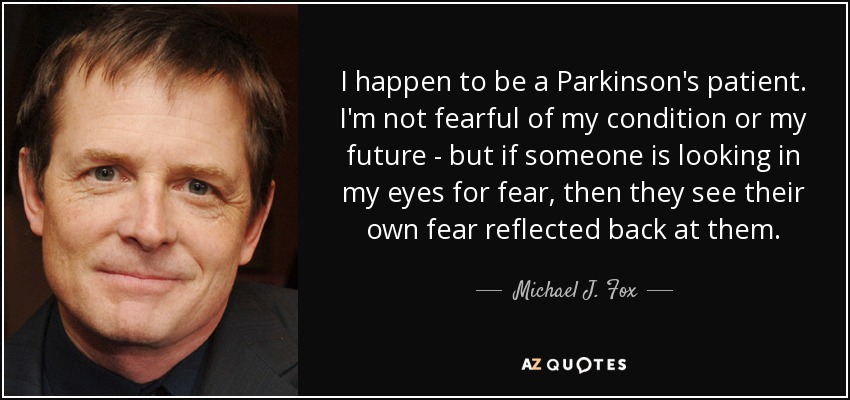 I happen to be a Parkinson's patient. I'm not fearful of my condition or my future - but if someone is looking in my eyes for fear, then they see their own fear reflected back at them. - Michael J. Fox