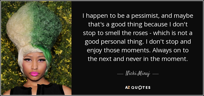 I happen to be a pessimist, and maybe that's a good thing because I don't stop to smell the roses - which is not a good personal thing. I don't stop and enjoy those moments. Always on to the next and never in the moment. - Nicki Minaj