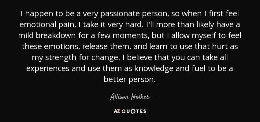 I happen to be a very passionate person, so when I first feel emotional pain, I take it very hard. I'll more than likely have a mild breakdown for a few moments, but I allow myself to feel these emotions, release them, and learn to use that hurt as my strength for change. I believe that you can take all experiences and use them as knowledge and fuel to be a better person. - Allison Holker