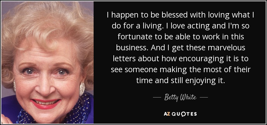 I happen to be blessed with loving what I do for a living. I love acting and I'm so fortunate to be able to work in this business. And I get these marvelous letters about how encouraging it is to see someone making the most of their time and still enjoying it. - Betty White