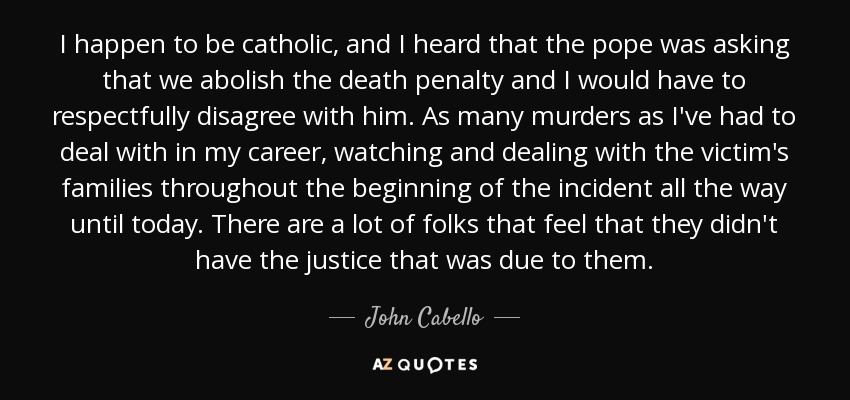 I happen to be catholic, and I heard that the pope was asking that we abolish the death penalty and I would have to respectfully disagree with him. As many murders as I've had to deal with in my career, watching and dealing with the victim's families throughout the beginning of the incident all the way until today. There are a lot of folks that feel that they didn't have the justice that was due to them. - John Cabello