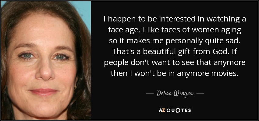 I happen to be interested in watching a face age. I like faces of women aging so it makes me personally quite sad. That's a beautiful gift from God. If people don't want to see that anymore then I won't be in anymore movies. - Debra Winger