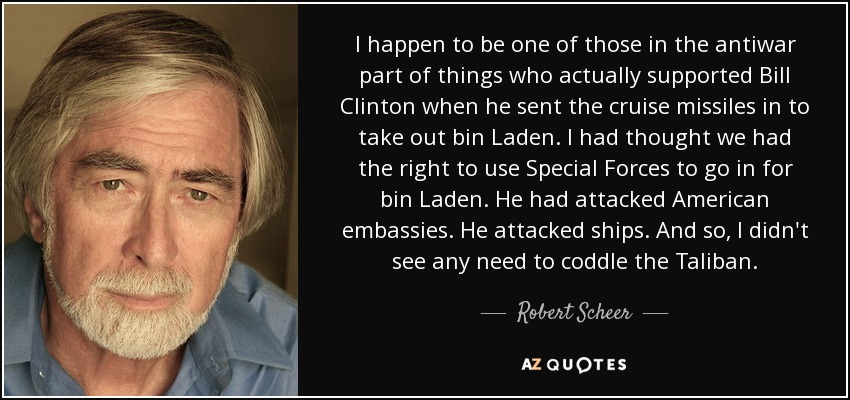 I happen to be one of those in the antiwar part of things who actually supported Bill Clinton when he sent the cruise missiles in to take out bin Laden. I had thought we had the right to use Special Forces to go in for bin Laden. He had attacked American embassies. He attacked ships. And so, I didn't see any need to coddle the Taliban. - Robert Scheer