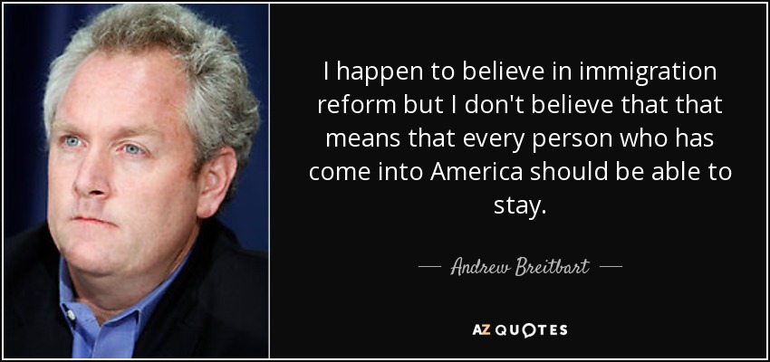 I happen to believe in immigration reform but I don't believe that that means that every person who has come into America should be able to stay. - Andrew Breitbart