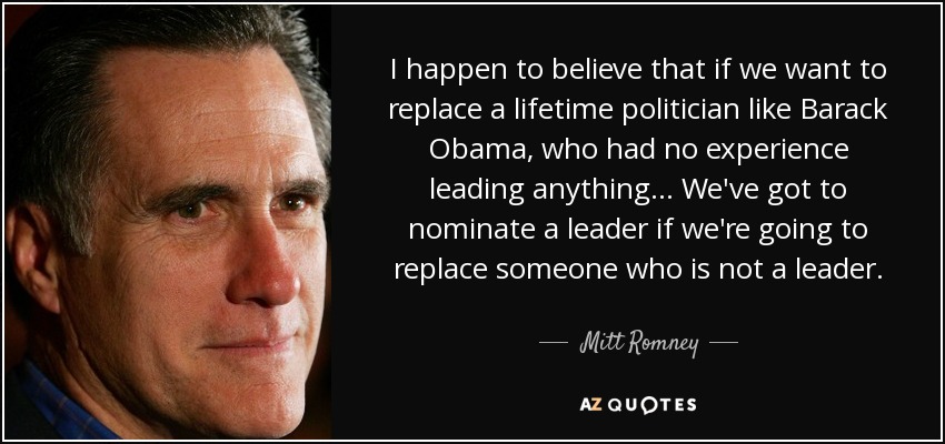 I happen to believe that if we want to replace a lifetime politician like Barack Obama, who had no experience leading anything... We've got to nominate a leader if we're going to replace someone who is not a leader. - Mitt Romney