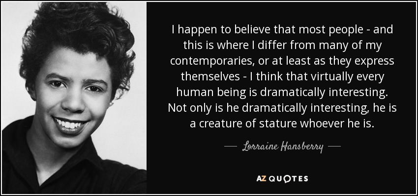 I happen to believe that most people - and this is where I differ from many of my contemporaries, or at least as they express themselves - I think that virtually every human being is dramatically interesting. Not only is he dramatically interesting, he is a creature of stature whoever he is. - Lorraine Hansberry
