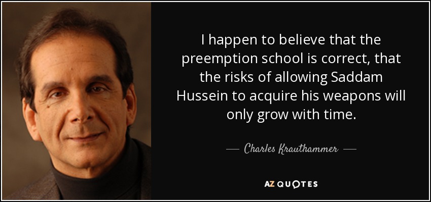 I happen to believe that the preemption school is correct, that the risks of allowing Saddam Hussein to acquire his weapons will only grow with time. - Charles Krauthammer