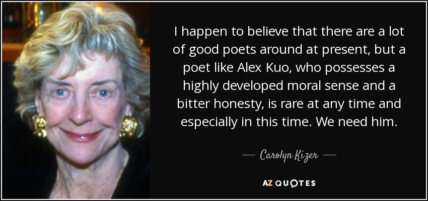 I happen to believe that there are a lot of good poets around at present, but a poet like Alex Kuo, who possesses a highly developed moral sense and a bitter honesty, is rare at any time and especially in this time. We need him. - Carolyn Kizer