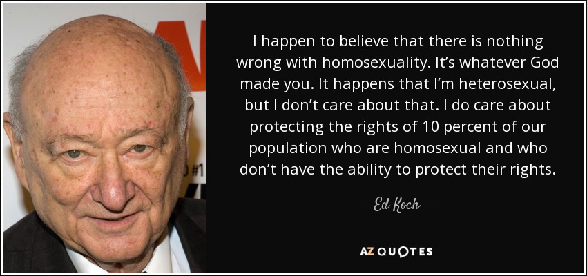 I happen to believe that there is nothing wrong with homosexuality. It’s whatever God made you. It happens that I’m heterosexual, but I don’t care about that. I do care about protecting the rights of 10 percent of our population who are homosexual and who don’t have the ability to protect their rights. - Ed Koch