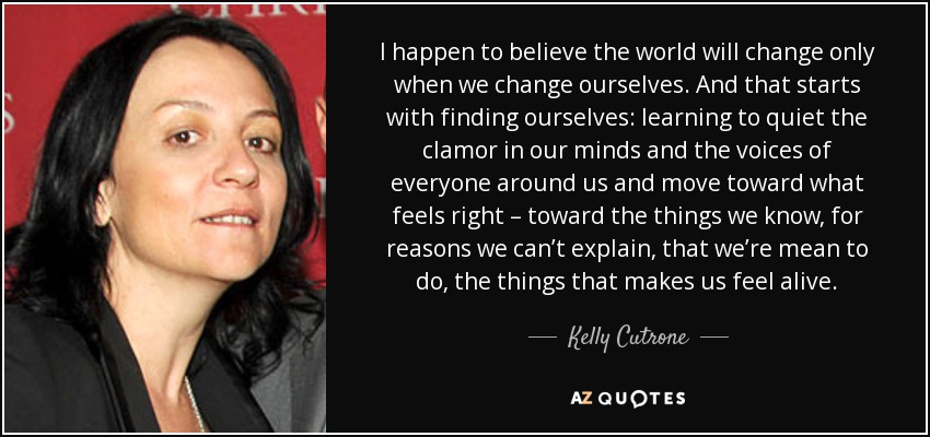 I happen to believe the world will change only when we change ourselves. And that starts with finding ourselves: learning to quiet the clamor in our minds and the voices of everyone around us and move toward what feels right – toward the things we know, for reasons we can’t explain, that we’re mean to do, the things that makes us feel alive. - Kelly Cutrone