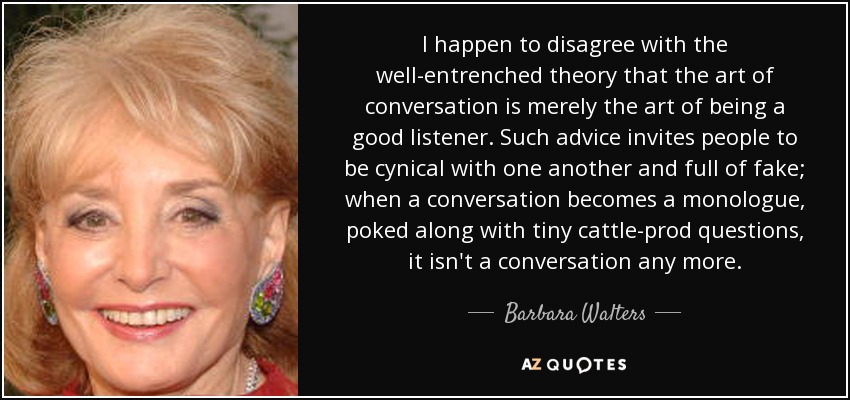 I happen to disagree with the well-entrenched theory that the art of conversation is merely the art of being a good listener. Such advice invites people to be cynical with one another and full of fake; when a conversation becomes a monologue, poked along with tiny cattle-prod questions, it isn't a conversation any more. - Barbara Walters