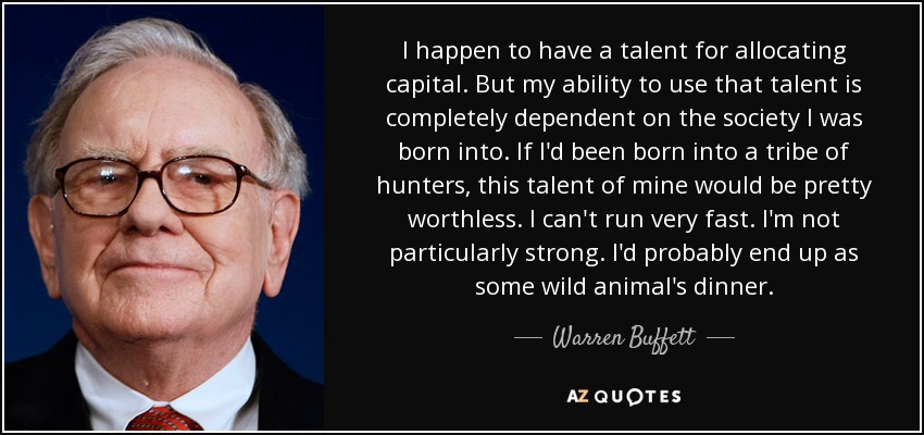 I happen to have a talent for allocating capital. But my ability to use that talent is completely dependent on the society I was born into. If I'd been born into a tribe of hunters, this talent of mine would be pretty worthless. I can't run very fast. I'm not particularly strong. I'd probably end up as some wild animal's dinner. - Warren Buffett