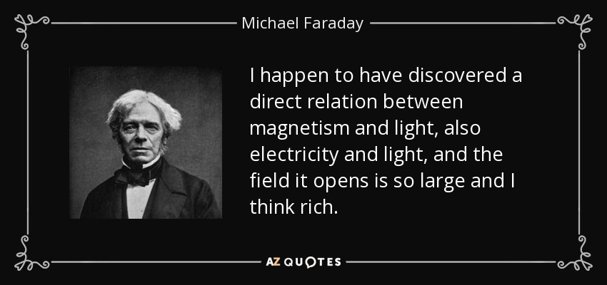 I happen to have discovered a direct relation between magnetism and light, also electricity and light, and the field it opens is so large and I think rich. - Michael Faraday