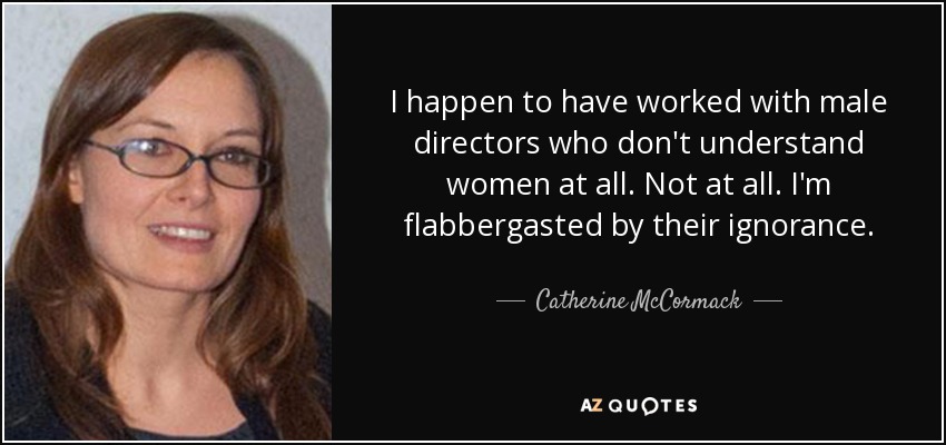 I happen to have worked with male directors who don't understand women at all. Not at all. I'm flabbergasted by their ignorance. - Catherine McCormack
