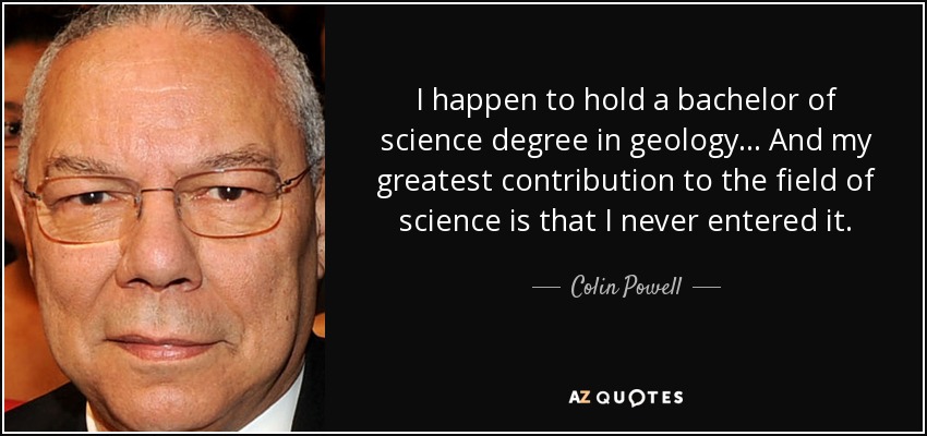 I happen to hold a bachelor of science degree in geology... And my greatest contribution to the field of science is that I never entered it. - Colin Powell