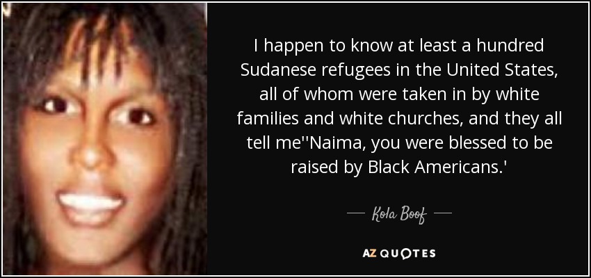 I happen to know at least a hundred Sudanese refugees in the United States, all of whom were taken in by white families and white churches, and they all tell me''Naima, you were blessed to be raised by Black Americans.' - Kola Boof