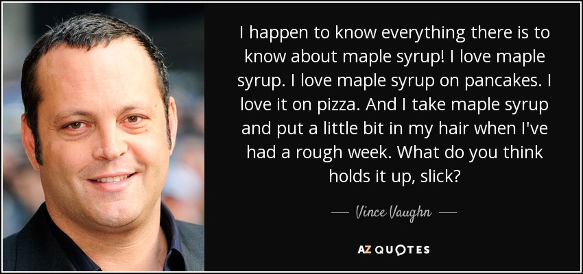 I happen to know everything there is to know about maple syrup! I love maple syrup. I love maple syrup on pancakes. I love it on pizza. And I take maple syrup and put a little bit in my hair when I've had a rough week. What do you think holds it up, slick? - Vince Vaughn