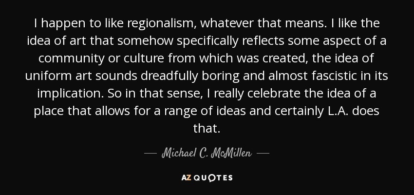 I happen to like regionalism, whatever that means. I like the idea of art that somehow specifically reflects some aspect of a community or culture from which was created, the idea of uniform art sounds dreadfully boring and almost fascistic in its implication. So in that sense, I really celebrate the idea of a place that allows for a range of ideas and certainly L.A. does that. - Michael C. McMillen