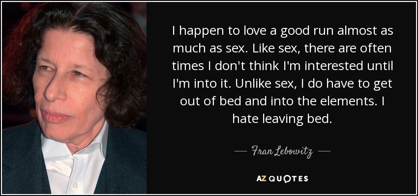 I happen to love a good run almost as much as sex. Like sex, there are often times I don't think I'm interested until I'm into it. Unlike sex, I do have to get out of bed and into the elements. I hate leaving bed. - Fran Lebowitz