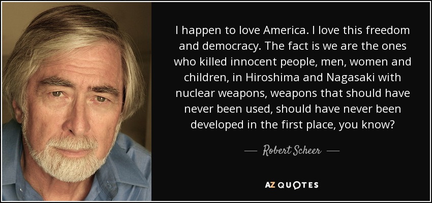 I happen to love America. I love this freedom and democracy. The fact is we are the ones who killed innocent people, men, women and children, in Hiroshima and Nagasaki with nuclear weapons, weapons that should have never been used, should have never been developed in the first place, you know? - Robert Scheer