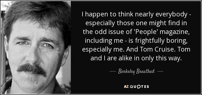 I happen to think nearly everybody - especially those one might find in the odd issue of 'People' magazine, including me - is frightfully boring, especially me. And Tom Cruise. Tom and I are alike in only this way. - Berkeley Breathed