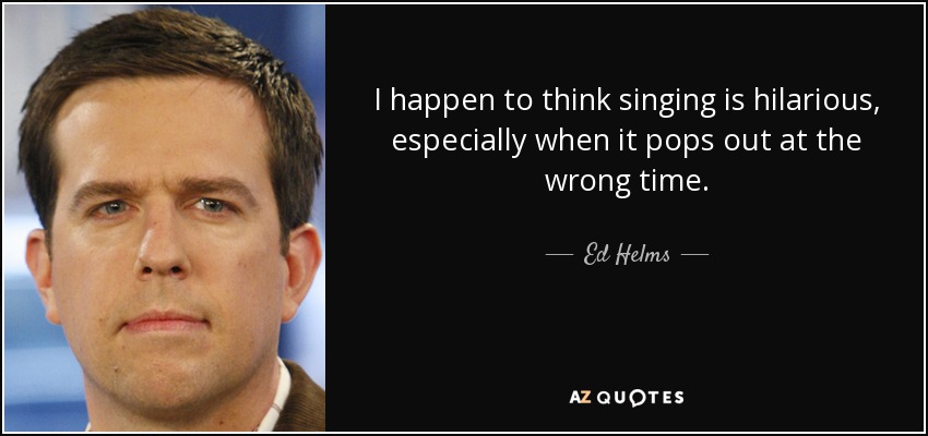 I happen to think singing is hilarious, especially when it pops out at the wrong time. - Ed Helms