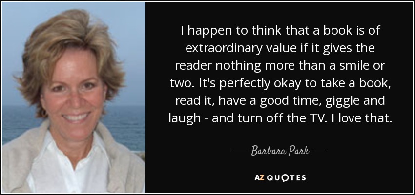I happen to think that a book is of extraordinary value if it gives the reader nothing more than a smile or two. It's perfectly okay to take a book, read it, have a good time, giggle and laugh - and turn off the TV. I love that. - Barbara Park