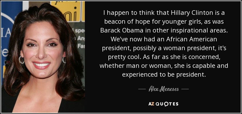 I happen to think that Hillary Clinton is a beacon of hope for younger girls, as was Barack Obama in other inspirational areas. We've now had an African American president, possibly a woman president, it's pretty cool. As far as she is concerned, whether man or woman, she is capable and experienced to be president. - Alex Meneses