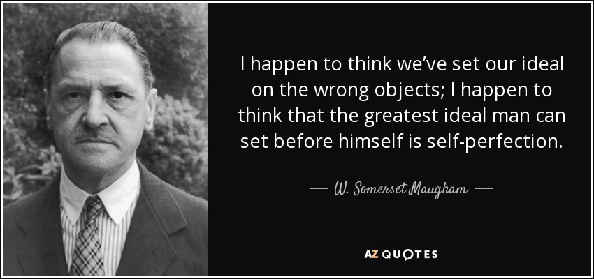 I happen to think we’ve set our ideal on the wrong objects; I happen to think that the greatest ideal man can set before himself is self-perfection. - W. Somerset Maugham