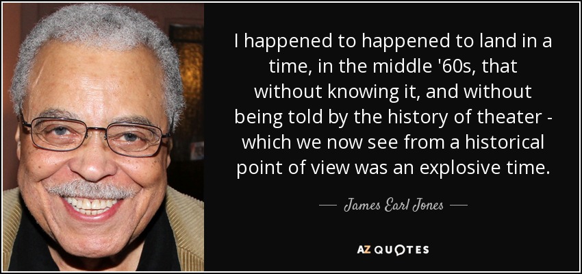 I happened to happened to land in a time, in the middle '60s, that without knowing it, and without being told by the history of theater - which we now see from a historical point of view was an explosive time. - James Earl Jones