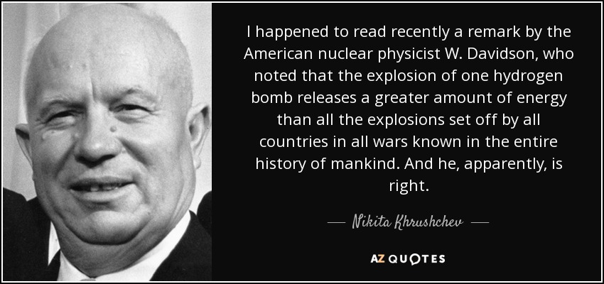 I happened to read recently a remark by the American nuclear physicist W. Davidson, who noted that the explosion of one hydrogen bomb releases a greater amount of energy than all the explosions set off by all countries in all wars known in the entire history of mankind. And he, apparently, is right. - Nikita Khrushchev