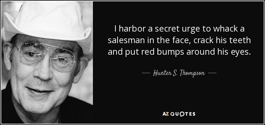 I harbor a secret urge to whack a salesman in the face, crack his teeth and put red bumps around his eyes. - Hunter S. Thompson