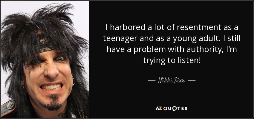 I harbored a lot of resentment as a teenager and as a young adult. I still have a problem with authority, I'm trying to listen! - Nikki Sixx