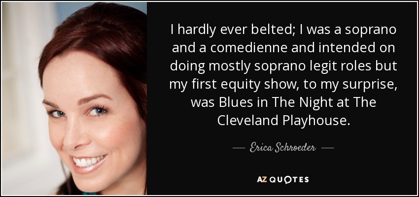 I hardly ever belted; I was a soprano and a comedienne and intended on doing mostly soprano legit roles but my first equity show, to my surprise, was Blues in The Night at The Cleveland Playhouse. - Erica Schroeder